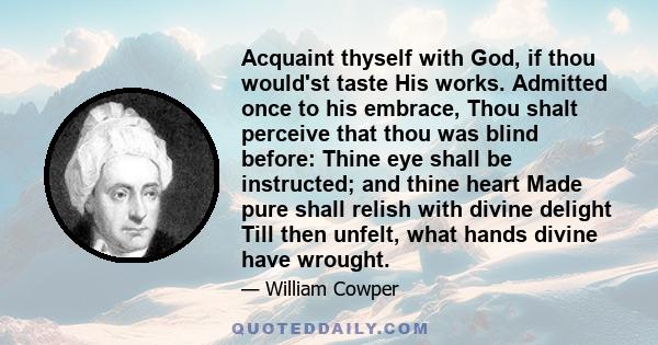 Acquaint thyself with God, if thou would'st taste His works. Admitted once to his embrace, Thou shalt perceive that thou was blind before: Thine eye shall be instructed; and thine heart Made pure shall relish with