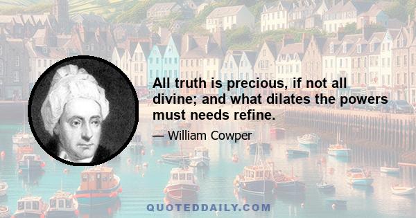 All truth is precious, if not all divine; and what dilates the powers must needs refine.