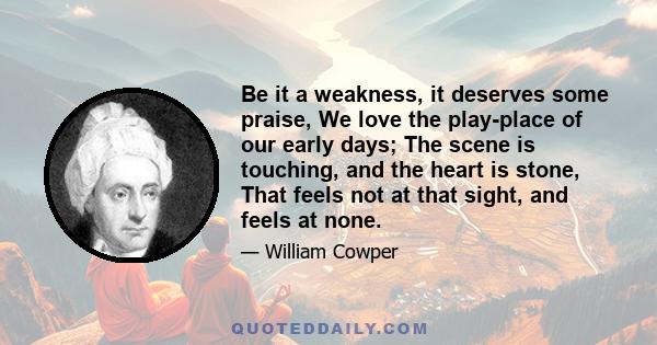 Be it a weakness, it deserves some praise, We love the play-place of our early days; The scene is touching, and the heart is stone, That feels not at that sight, and feels at none.