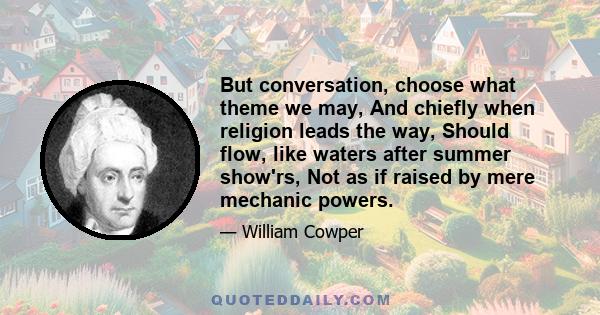 But conversation, choose what theme we may, And chiefly when religion leads the way, Should flow, like waters after summer show'rs, Not as if raised by mere mechanic powers.