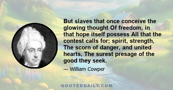 But slaves that once conceive the glowing thought Of freedom, in that hope itself possess All that the contest calls for; spirit, strength, The scorn of danger, and united hearts, The surest presage of the good they