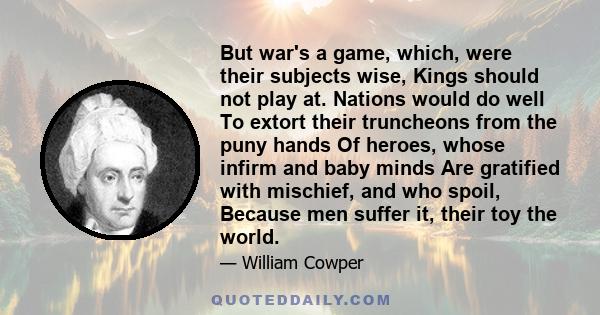 But war's a game, which, were their subjects wise, Kings should not play at. Nations would do well To extort their truncheons from the puny hands Of heroes, whose infirm and baby minds Are gratified with mischief, and