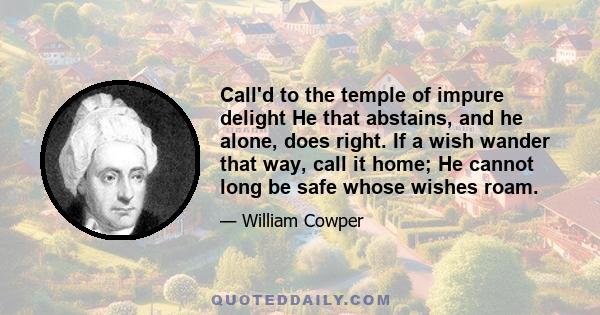 Call'd to the temple of impure delight He that abstains, and he alone, does right. If a wish wander that way, call it home; He cannot long be safe whose wishes roam.