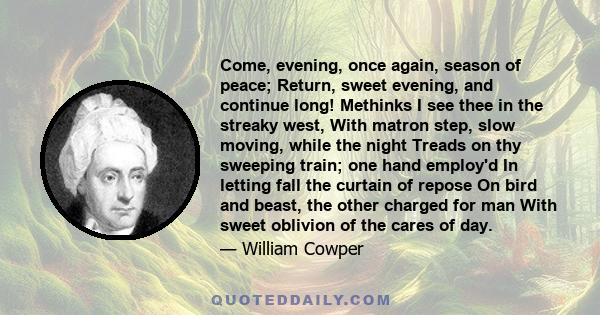 Come, evening, once again, season of peace; Return, sweet evening, and continue long! Methinks I see thee in the streaky west, With matron step, slow moving, while the night Treads on thy sweeping train; one hand