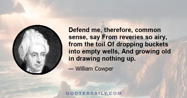 Defend me, therefore, common sense, say From reveries so airy, from the toil Of dropping buckets into empty wells, And growing old in drawing nothing up.