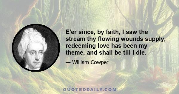 E'er since, by faith, I saw the stream thy flowing wounds supply, redeeming love has been my theme, and shall be till I die.