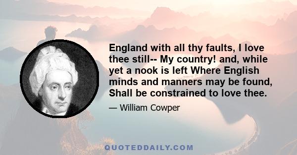 England with all thy faults, I love thee still-- My country! and, while yet a nook is left Where English minds and manners may be found, Shall be constrained to love thee.