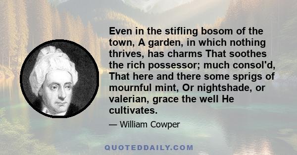 Even in the stifling bosom of the town, A garden, in which nothing thrives, has charms That soothes the rich possessor; much consol'd, That here and there some sprigs of mournful mint, Or nightshade, or valerian, grace