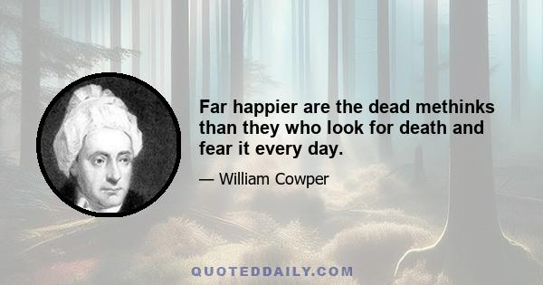 Far happier are the dead methinks than they who look for death and fear it every day.