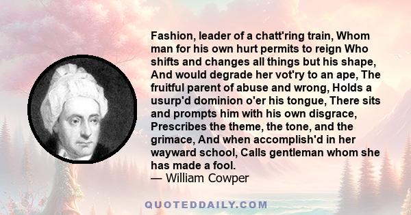 Fashion, leader of a chatt'ring train, Whom man for his own hurt permits to reign Who shifts and changes all things but his shape, And would degrade her vot'ry to an ape, The fruitful parent of abuse and wrong, Holds a