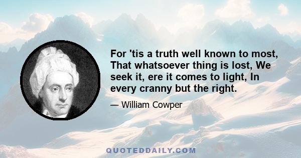 For 'tis a truth well known to most, That whatsoever thing is lost, We seek it, ere it comes to light, In every cranny but the right.