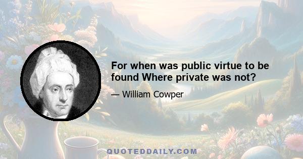 For when was public virtue to be found Where private was not?