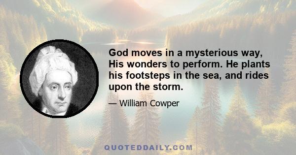 God moves in a mysterious way, His wonders to perform. He plants his footsteps in the sea, and rides upon the storm.