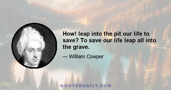 How! leap into the pit our life to save? To save our life leap all into the grave.