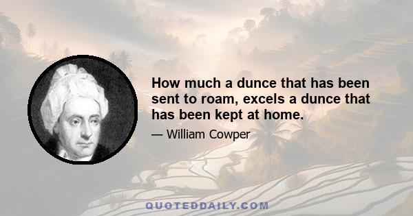 How much a dunce that has been sent to roam, excels a dunce that has been kept at home.