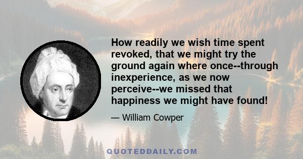 How readily we wish time spent revoked, that we might try the ground again where once--through inexperience, as we now perceive--we missed that happiness we might have found!