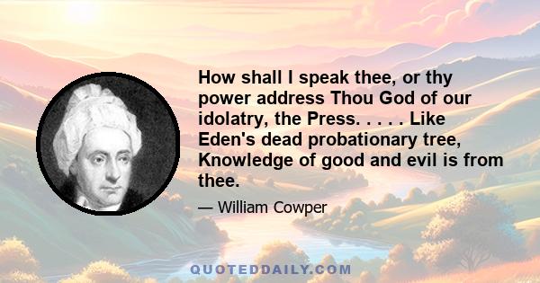 How shall I speak thee, or thy power address Thou God of our idolatry, the Press. . . . . Like Eden's dead probationary tree, Knowledge of good and evil is from thee.