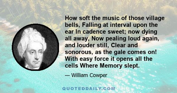 How soft the music of those village bells, Falling at interval upon the ear In cadence sweet; now dying all away, Now pealing loud again, and louder still, Clear and sonorous, as the gale comes on! With easy force it