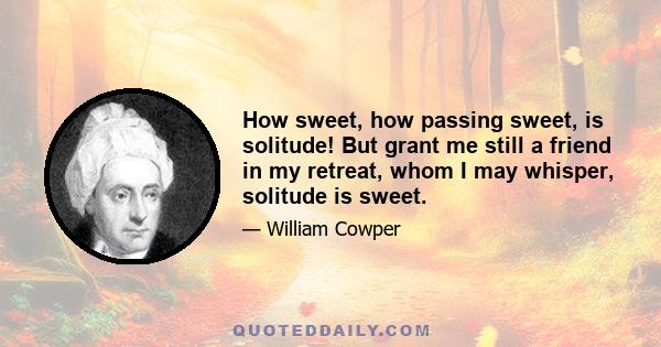 How sweet, how passing sweet, is solitude! But grant me still a friend in my retreat, whom I may whisper, solitude is sweet.