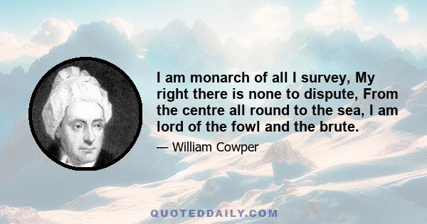 I am monarch of all I survey, My right there is none to dispute, From the centre all round to the sea, I am lord of the fowl and the brute.