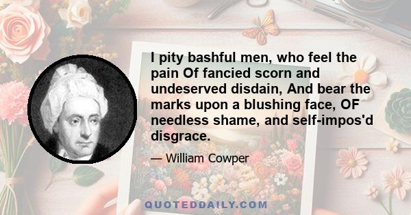 I pity bashful men, who feel the pain Of fancied scorn and undeserved disdain, And bear the marks upon a blushing face, OF needless shame, and self-impos'd disgrace.