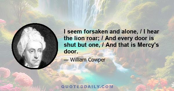 I seem forsaken and alone, / I hear the lion roar; / And every door is shut but one, / And that is Mercy's door.