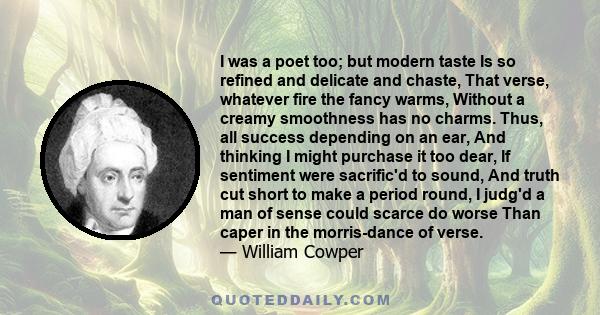 I was a poet too; but modern taste Is so refined and delicate and chaste, That verse, whatever fire the fancy warms, Without a creamy smoothness has no charms. Thus, all success depending on an ear, And thinking I might 