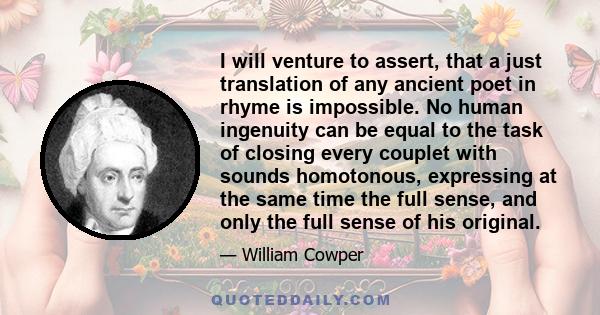 I will venture to assert, that a just translation of any ancient poet in rhyme is impossible. No human ingenuity can be equal to the task of closing every couplet with sounds homotonous, expressing at the same time the