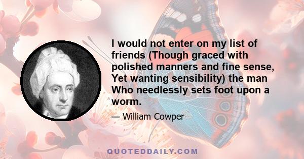 I would not enter on my list of friends (Though graced with polished manners and fine sense, Yet wanting sensibility) the man Who needlessly sets foot upon a worm.