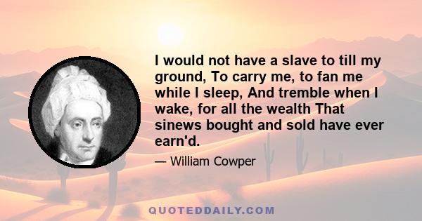 I would not have a slave to till my ground, To carry me, to fan me while I sleep, And tremble when I wake, for all the wealth That sinews bought and sold have ever earn'd.