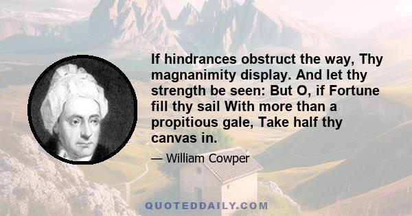 If hindrances obstruct the way, Thy magnanimity display. And let thy strength be seen: But O, if Fortune fill thy sail With more than a propitious gale, Take half thy canvas in.