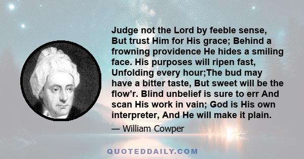 Judge not the Lord by feeble sense, But trust Him for His grace; Behind a frowning providence He hides a smiling face. His purposes will ripen fast, Unfolding every hour;The bud may have a bitter taste, But sweet will