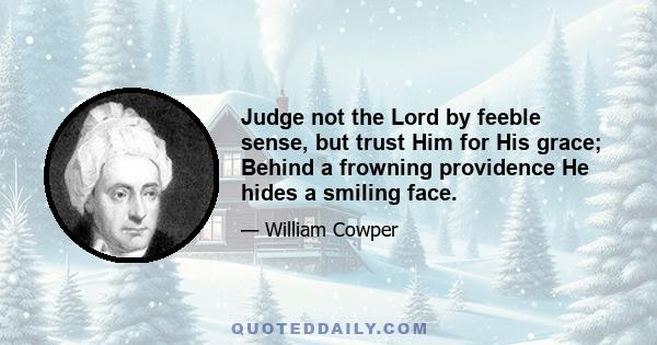 Judge not the Lord by feeble sense, but trust Him for His grace; Behind a frowning providence He hides a smiling face.