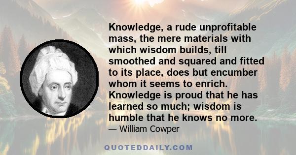 Knowledge, a rude unprofitable mass, the mere materials with which wisdom builds, till smoothed and squared and fitted to its place, does but encumber whom it seems to enrich. Knowledge is proud that he has learned so