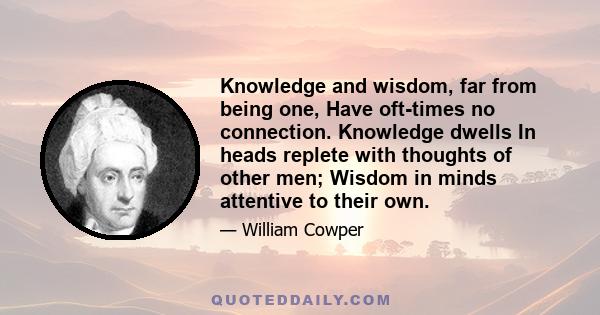 Knowledge and wisdom, far from being one, Have oft-times no connection. Knowledge dwells In heads replete with thoughts of other men; Wisdom in minds attentive to their own.