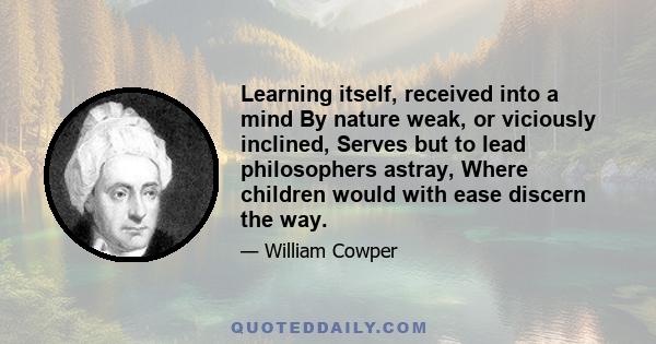 Learning itself, received into a mind By nature weak, or viciously inclined, Serves but to lead philosophers astray, Where children would with ease discern the way.