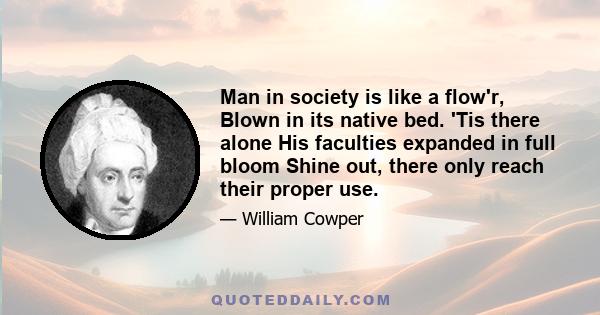 Man in society is like a flow'r, Blown in its native bed. 'Tis there alone His faculties expanded in full bloom Shine out, there only reach their proper use.