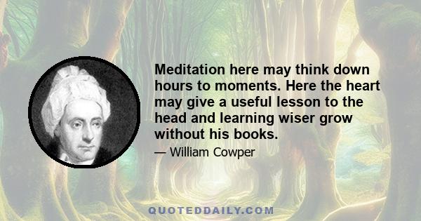 Meditation here may think down hours to moments. Here the heart may give a useful lesson to the head and learning wiser grow without his books.