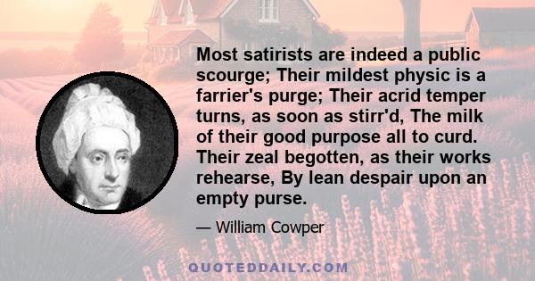 Most satirists are indeed a public scourge; Their mildest physic is a farrier's purge; Their acrid temper turns, as soon as stirr'd, The milk of their good purpose all to curd. Their zeal begotten, as their works