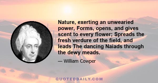 Nature, exerting an unwearied power, Forms, opens, and gives scent to every flower; Spreads the fresh verdure of the field, and leads The dancing Naiads through the dewy meads.