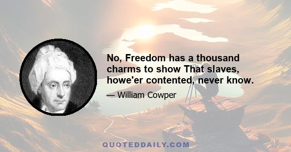 No, Freedom has a thousand charms to show That slaves, howe'er contented, never know.