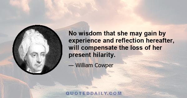 No wisdom that she may gain by experience and reflection hereafter, will compensate the loss of her present hilarity.