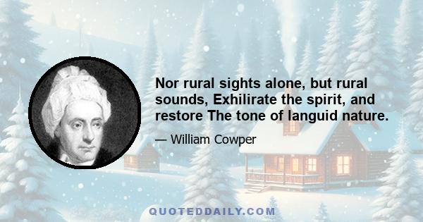 Nor rural sights alone, but rural sounds, Exhilirate the spirit, and restore The tone of languid nature.