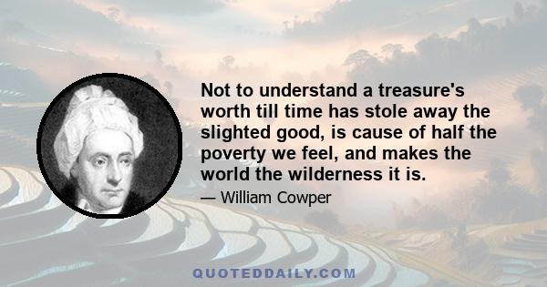 Not to understand a treasure's worth till time has stole away the slighted good, is cause of half the poverty we feel, and makes the world the wilderness it is.