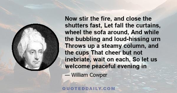 Now stir the fire, and close the shutters fast, Let fall the curtains, wheel the sofa around, And while the bubbling and loud-hissing urn Throws up a steamy column, and the cups That cheer but not inebriate, wait on