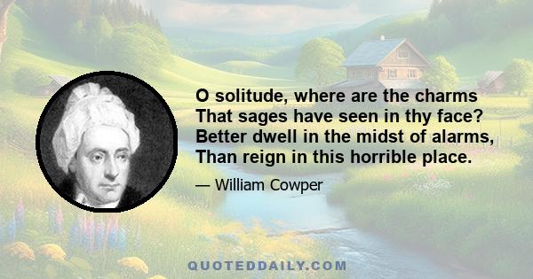 O solitude, where are the charms That sages have seen in thy face? Better dwell in the midst of alarms, Than reign in this horrible place.