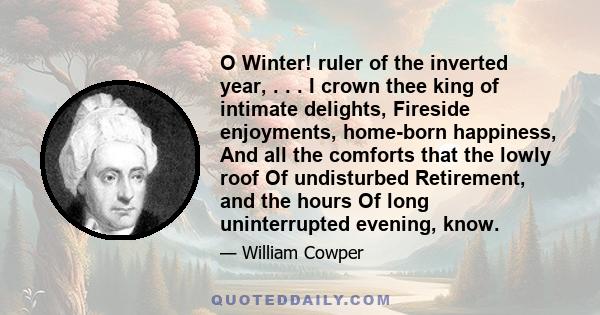 O Winter! ruler of the inverted year, . . . I crown thee king of intimate delights, Fireside enjoyments, home-born happiness, And all the comforts that the lowly roof Of undisturbed Retirement, and the hours Of long