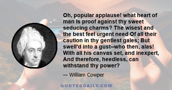 Oh, popular applause! what heart of man Is proof against thy sweet seducing charms? The wisest and the best feel urgent need Of all their caution in thy gentlest gales; But swell'd into a gust--who then, alas! With all