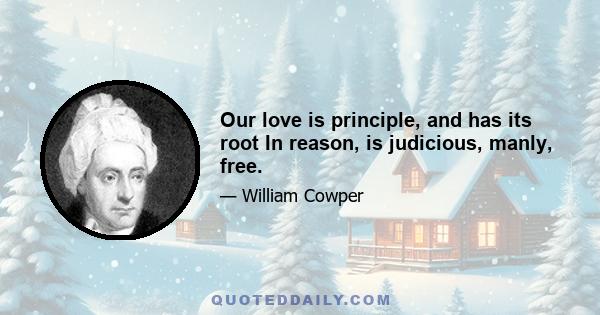 Our love is principle, and has its root In reason, is judicious, manly, free.