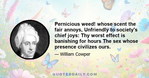 Pernicious weed! whose scent the fair annoys, Unfriendly to society's chief joys: Thy worst effect is banishing for hours The sex whose presence civilizes ours.